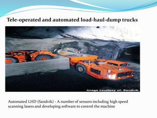 Tele-operated and automated load-haul-dump trucks
Automated LHD (Sandvik) - A number of sensors including high speed
scanning lasers and developing software to control the machine
 