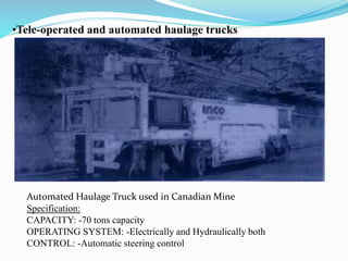 •Tele-operated and automated haulage trucks
Automated Haulage Truck used in Canadian Mine
Specification:
CAPACITY: -70 tons capacity
OPERATING SYSTEM: -Electrically and Hydraulically both
CONTROL: -Automatic steering control
 