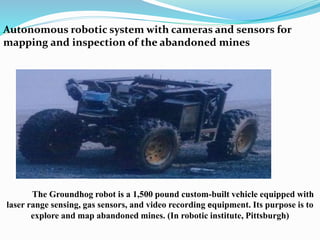 Autonomous robotic system with cameras and sensors for
mapping and inspection of the abandoned mines
The Groundhog robot is a 1,500 pound custom-built vehicle equipped with
laser range sensing, gas sensors, and video recording equipment. Its purpose is to
explore and map abandoned mines. (In robotic institute, Pittsburgh)
 