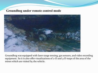 Groundhog under remote control mode
Groundhog was equipped with laser range sensing, gas sensors, and video recording
equipment. So it is also offer visualizations of 2-D and 3-D maps of the area of the
mines which are visited by the vehicle.
 