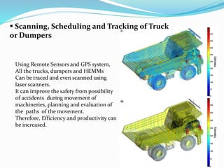  Scanning, Scheduling and Tracking of Truck
or Dumpers
Using Remote Sensors and GPS system,
All the trucks, dumpers and HEMMs
Can be traced and even scanned using
laser scanners.
It can improve the safety from possibility
of accidents during movement of
machineries, planning and evaluation of
the paths of the movement.
Therefore, Efficiency and productivity can
be increased.
 