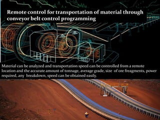 Remote control for transportation of material through
conveyor belt control programming
Material can be analyzed and transportation speed can be controlled from a remote
location and the accurate amount of tonnage, average grade, size of ore freagments, power
required, any breakdown, speed can be obtained easily.
 