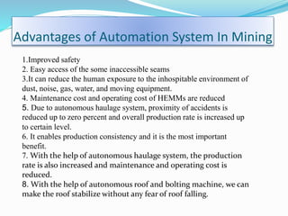 Advantages of Automation System In Mining
1.Improved safety
2. Easy access of the some inaccessible seams
3.It can reduce the human exposure to the inhospitable environment of
dust, noise, gas, water, and moving equipment.
4. Maintenance cost and operating cost of HEMMs are reduced
5. Due to autonomous haulage system, proximity of accidents is
reduced up to zero percent and overall production rate is increased up
to certain level.
6. It enables production consistency and it is the most important
benefit.
7. With the help of autonomous haulage system, the production
rate is also increased and maintenance and operating cost is
reduced.
8. With the help of autonomous roof and bolting machine, we can
make the roof stabilize without any fear of roof falling.
 