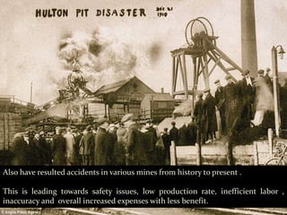 Also have resulted accidents in various mines from history to present .
This is leading towards safety issues, low production rate, inefficient labor ,
inaccuracy and overall increased expenses with less benefit.
 