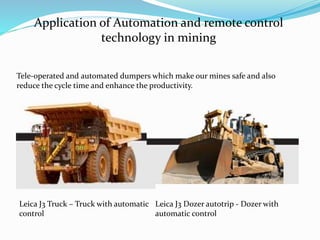 Application of Automation and remote control
technology in mining
Tele-operated and automated dumpers which make our mines safe and also
reduce the cycle time and enhance the productivity.
Leica J3 Truck – Truck with automatic
control
Leica J3 Dozer autotrip - Dozer with
automatic control
 