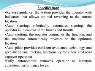 Specification:
•Reverse guidance: the system provides the operator with
indicators that allows optimal reversing to the correct
location
•Auto steering: robotically automates steering, the
operator is in control of the brakes and throttle
•Auto spotting: the operator commands the function, and
the machine automatically reverses to the optimum
location
•Auto pilot: provides collision avoidance technology and
specialized lane tracking functionality for auton1ated road
segment operation
•Fully autonomous: removes operator to maintain
consistent performance levels
 