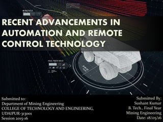 Submitted to:
Department of Mining Engineering
COLLEGE OF TECHNOLOGY AND ENGINEERING,
UDAIPUR-313001
Session 2015-16
RECENT ADVANCEMENTS IN
AUTOMATION AND REMOTE
CONTROL TECHNOLOGY
Submitted By:
Sushant Kumar
B. Tech., Final Year
Mining Engineering
Date: 18/05/16
 