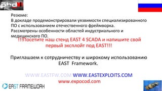 Резюме:
В докладе продемонстрировали уязвимости специализированного
ПО с использованием отечественного фреймворка.
Рассмотрены особенности областей индустриального и
медицинского ПО.
!!!Посетите наш стенд EAST 4 SCADA и напишите свой
первый эксплойт под EAST!!!
Приглашаем к сотрудничеству и широкому использованию
EAST Framework.
WWW.EASTFW.COM WWW.EASTEXPLOITS.COM
www.expocod.com
 