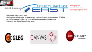 www.gleg.net
www.eastfw.com
www.eastexploits.com
GLEG ltd. О компании.
На рынке Инфосек с 2004.
Находим и исследуем уязвимости в софте общего назначения и SCADA
разрабатываем exploit packs для Коммерческих фреймворков
Immunity Inc, Core Security Inc и др.
 