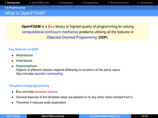 1. Introduction 2. OpenFOAM code 3. Simulations 4. Programming 5. Hands-on training 6. Conclusions
1.3 Preliminaries
What is OpenFOAM?
OpenFOAM is a C++ library of highest quality of programming for solving
computational continuum mechanics problems utilising all the features of
Objected Oriented Programming (OOP).
Key features of OOP
• Abstraction
• Inheritance
• Polymorphism
Objects of different classes respond differently to functions of the same name.
Also includes operator overloading.
Template metaprogramming
• C++ provides template classes.
• General features of the template class are passed on to any other class created from it.
• Therefore it reduces code duplication.
Jibran Haider OpenFOAM workshop www.jibranhaider.weebly.com 10/104
 