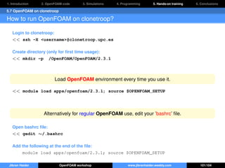 1. Introduction 2. OpenFOAM code 3. Simulations 4. Programming 5. Hands-on training 6. Conclusions
5.7 OpenFOAM on clonetroop
How to run OpenFOAM on clonetroop?
Login to clonetroop:
<< ssh -X <username>@clonetroop.upc.es
Create directory (only for ﬁrst time usage):
<< mkdir -p /OpenFOAM/OpenFOAM/2.3.1
Load OpenFOAM environment every time you use it.
<< module load apps/openfoam/2.3.1; source $OPENFOAM_SETUP
Alternatively for regular OpenFOAM use, edit your ’bashrc’ ﬁle.
Open bashrc ﬁle:
<< gedit ∼/.bashrc
Add the following at the end of the ﬁle:
module load apps/openfoam/2.3.1; source $OPENFOAM_SETUP
Jibran Haider OpenFOAM workshop www.jibranhaider.weebly.com 101/104
 