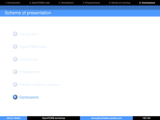 1. Introduction 2. OpenFOAM code 3. Simulations 4. Programming 5. Hands-on training 6. Conclusions
Scheme of presentation
1 Introduction
2 OpenFOAM code
3 Simulations
4 Programming
5 Hands-on training session
6 Conclusions
Jibran Haider OpenFOAM workshop www.jibranhaider.weebly.com 102/104
 