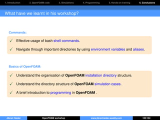 1. Introduction 2. OpenFOAM code 3. Simulations 4. Programming 5. Hands-on training 6. Conclusions
What have we learnt in his workshop?
Commands:
Effective usage of bash shell commands.
Navigate through important directories by using environment variables and aliases.
Basics of OpenFOAM:
Understand the organisation of OpenFOAM installation directory structure.
Understand the directory structure of OpenFOAM simulation cases.
A brief introduction to programming in OpenFOAM .
Jibran Haider OpenFOAM workshop www.jibranhaider.weebly.com 103/104
 