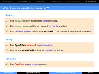 1. Introduction 2. OpenFOAM code 3. Simulations 4. Programming 5. Hands-on training 6. Conclusions
What have we learnt in his workshop?
Meshing:
Use blockMesh utility to generate simple meshes.
Use snappyHexMesh utility for generating complex meshes.
Use mesh conversion utilities in OpenFOAM to use meshes from external softwares.
Solving:
Use OpenFOAM solvers to run simulations.
Use various OpenFOAM utilities for parallel simulations.
Visualising:
Use ParaView to post-process results.
Jibran Haider OpenFOAM workshop www.jibranhaider.weebly.com 104/104
 