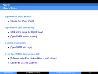 Appendix I
Useful links
OpenFOAM cheat sheets:
• [Source ﬂux cheat sheet]
OpenFOAM user community:
• [CFD online forum for OpenFOAM]
• [OpenFOAM extend project]
Further information:
• [OpenFOAM wiki page]
Free OpenFOAM course material:
• [PhD course by Prof. Hakan Nilsson at Chalmers]
• [Course by Dr. Joel Guerrero]
Jibran Haider OpenFOAM workshop www.jibranhaider.weebly.com 2/6
 