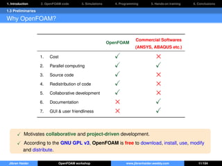 1. Introduction 2. OpenFOAM code 3. Simulations 4. Programming 5. Hands-on training 6. Conclusions
1.3 Preliminaries
Why OpenFOAM?
OpenFOAM
Commercial Softwares
(ANSYS, ABAQUS etc.)
1. Cost ×
2. Parallel computing
3. Source code ×
4. Redistribution of code ×
5. Collaborative development ×
6. Documentation ×
7. GUI & user friendliness ×
Motivates collaborative and project-driven development.
According to the GNU GPL v3, OpenFOAM is free to download, install, use, modify
and distribute.
Jibran Haider OpenFOAM workshop www.jibranhaider.weebly.com 11/104
 