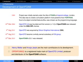 1. Introduction 2. OpenFOAM code 3. Simulations 4. Programming 5. Hands-on training 6. Conclusions
1.3 Preliminaries
Development of OpenFOAM
1989 Project was initially started under the title of FOAM at Imperial college, London.
The idea was to create a simulation platform more powerful than FORTRAN.
Due to its object oriented features C++ was chosen as the programming language.
10th
Dec 2004 OpenCFD Ltd was founded and ﬁrst version (v 1.0) of OpenFOAM was released
under the GNU GPL license.
8th
Aug 2011 OpenCFD was acquired by Silicon Graphics International (SGI).
15th
Aug 2012 OpenCFD became a wholly owned subsidiary of ESI group.
15th
Dec 2015 OpenFOAM v3.0.1 was released.
Henry Weller and Hrvoje Jasak are the main contributors to its development.
OPENFOAM R is a registered trade mark of OpenCFD Limited, producer
and distributor of the OpenFOAM software.
Jibran Haider OpenFOAM workshop www.jibranhaider.weebly.com 12/104
 