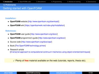 1. Introduction 2. OpenFOAM code 3. Simulations 4. Programming 5. Hands-on training 6. Conclusions
1.3 Preliminaries
Getting started with OpenFOAM
Installation:
• OpenFOAM website [http://www.openfoam.org/download/]
• OpenFOAM wiki [https://openfoamwiki.net/index.php/Installation]
References:
• OpenFOAM user guide [http://www.openfoam.org/docs/]
• OpenFOAM programmer’s guide [http://www.openfoam.org/docs/]
• Source code [http://www.openfoam.org/docs/cpp/]
• Book [The OpenFOAM technology primer]
• Research article
[A tensorial approach to computational continuum mechanics using object-oriented techniques]
Plenty of free material available on the web (tutorials, reports, thesis etc).
Jibran Haider OpenFOAM workshop www.jibranhaider.weebly.com 13/104
 
