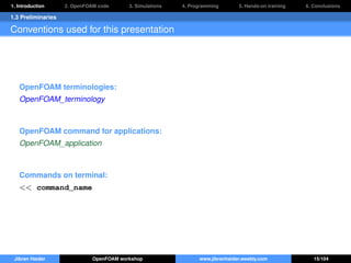 1. Introduction 2. OpenFOAM code 3. Simulations 4. Programming 5. Hands-on training 6. Conclusions
1.3 Preliminaries
Conventions used for this presentation
OpenFOAM terminologies:
OpenFOAM_terminology
OpenFOAM command for applications:
OpenFOAM_application
Commands on terminal:
<< command_name
Jibran Haider OpenFOAM workshop www.jibranhaider.weebly.com 15/104
 