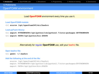 1. Introduction 2. OpenFOAM code 3. Simulations 4. Programming 5. Hands-on training 6. Conclusions
1.3 Preliminaries
OpenFOAM environment
Load OpenFOAM environment every time you use it.
Load OpenFOAM module:
<< source /opt/openfoam240/etc/bashrc
Load pyFoam library:
<< export PYTHONPATH=/opt/python/lib/python2.7/site-packages:$PYTHONPATH
<< export PATH=/opt/python/bin:$PATH
Alternatively for regular OpenFOAM use, edit your bashrc ﬁle.
Open bashrc ﬁle:
<< gedit ∼/.bashrc
Add the following at the end of the ﬁle:
source /opt/openfoam240/etc/bashrc
export PYTHONPATH=/opt/python/lib/python2.7/site-packages:$PYTHONPATH
export PATH=/opt/python/bin:$PATH
Jibran Haider OpenFOAM workshop www.jibranhaider.weebly.com 16/104
 