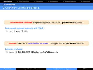1. Introduction 2. OpenFOAM code 3. Simulations 4. Programming 5. Hands-on training 6. Conclusions
1.3 Preliminaries
Environment variables & aliases
Environment variables are preconﬁgured to important OpenFOAM directories.
Environment variables beginning with FOAM_:
<< env | grep ˆFOAM_
Aliases make use of environment variables to navigate inside OpenFOAM sources.
Deﬁnition of aliases:
<< less -N $WM_PROJECT_DIR/etc/config/aliases.sh
Jibran Haider OpenFOAM workshop www.jibranhaider.weebly.com 17/104
 
