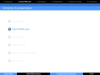 1. Introduction 2. OpenFOAM code 3. Simulations 4. Programming 5. Hands-on training 6. Conclusions
Scheme of presentation
1 Introduction
2 OpenFOAM code
3 Simulations
4 Programming
5 Hands-on training session
6 Conclusions
Jibran Haider OpenFOAM workshop www.jibranhaider.weebly.com 18/104
 