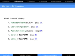 1. Introduction 2. OpenFOAM code 3. Simulations 4. Programming 5. Hands-on training 6. Conclusions
Contents of this section
We will look at the following:
1. Installation directory structure. (page 20)
2. User’s working directory. (page 23)
3. Application directory structure. (page 24)
4. Solvers in OpenFOAM. (page 25)
5. Utilities in OpenFOAM. (page 30)
Jibran Haider OpenFOAM workshop www.jibranhaider.weebly.com 19/104
 