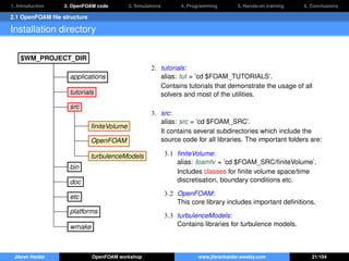 1. Introduction 2. OpenFOAM code 3. Simulations 4. Programming 5. Hands-on training 6. Conclusions
2.1 OpenFOAM ﬁle structure
Installation directory
$WM_PROJECT_DIR
applications
tutorials
src
ﬁniteVolume
OpenFOAM
turbulenceModels
bin
doc
etc
platforms
wmake
2. tutorials:
alias: tut = ’cd $FOAM_TUTORIALS’.
Contains tutorials that demonstrate the usage of all
solvers and most of the utilities.
3. src:
alias: src = ’cd $FOAM_SRC’.
It contains several subdirectories which include the
source code for all libraries. The important folders are:
3.1 ﬁniteVolume:
alias: foamfv = ’cd $FOAM_SRC/ﬁniteVolume’.
Includes classes for ﬁnite volume space/time
discretisation, boundary conditions etc.
3.2 OpenFOAM:
This core library includes important deﬁnitions.
3.3 turbulenceModels:
Contains libraries for turbulence models.
Jibran Haider OpenFOAM workshop www.jibranhaider.weebly.com 21/104
 