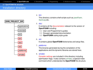 1. Introduction 2. OpenFOAM code 3. Simulations 4. Programming 5. Hands-on training 6. Conclusions
2.1 OpenFOAM ﬁle structure
Installation directory
$WM_PROJECT_DIR
applications
tutorials
src
bin
doc
etc
platforms
wmake
4. bin:
This directory contains shell scripts such as paraFoam,
foamLog etc.
5. doc:
It contains all the documentation relevant to the version of
OpenFOAM including:
5.1 User and Programmer’s guides
5.2 Doxygen generated documentation
5.3 OpenFOAM coding style guide
6. etc:
It contains global OpenFOAM dictionaries and setup ﬁles.
7. platforms:
The binaries generated during the compilation of the
applications and the dynamic libraries are stored here.
8. wmake:
Compiler settings are included in this directory including
optimisation ﬂags. It also contains wmake, a special make
command which understands the OpenFOAM ﬁle structure.
Jibran Haider OpenFOAM workshop www.jibranhaider.weebly.com 22/104
 