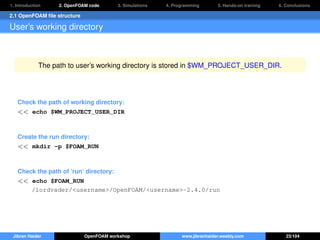 1. Introduction 2. OpenFOAM code 3. Simulations 4. Programming 5. Hands-on training 6. Conclusions
2.1 OpenFOAM ﬁle structure
User’s working directory
The path to user’s working directory is stored in $WM_PROJECT_USER_DIR.
Check the path of working directory:
<< echo $WM_PROJECT_USER_DIR
Create the run directory:
<< mkdir -p $FOAM_RUN
Check the path of ’run’ directory:
<< echo $FOAM_RUN
/lordvader/<username>/OpenFOAM/<username>-2.4.0/run
Jibran Haider OpenFOAM workshop www.jibranhaider.weebly.com 23/104
 