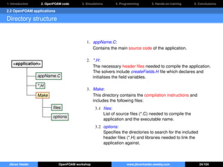 1. Introduction 2. OpenFOAM code 3. Simulations 4. Programming 5. Hands-on training 6. Conclusions
2.2 OpenFOAM applications
Directory structure
<application>
appName.C
*.H
Make
ﬁles
options
1. appName.C:
Contains the main source code of the application.
2. *.H:
The necessary header ﬁles needed to compile the application.
The solvers include createFields.H ﬁle which declares and
initialises the ﬁeld variables.
3. Make:
This directory contains the compilation instructions and
includes the following ﬁles:
3.1 ﬁles:
List of source ﬁles (*.C) needed to compile the
application and the executable name.
3.2 options:
Speciﬁes the directories to search for the included
header ﬁles (*.H) and libraries needed to link the
application against.
Jibran Haider OpenFOAM workshop www.jibranhaider.weebly.com 24/104
 