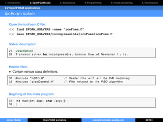 1. Introduction 2. OpenFOAM code 3. Simulations 4. Programming 5. Hands-on training 6. Conclusions
2.2 OpenFOAM applications
icoFoam solver
Open the icoFoam.C ﬁle:
<< find $FOAM_SOLVERS -name "icoFoam.C"
<< less $FOAM_SOLVERS/incompressible/icoFoam/icoFoam.C
Solver description:
27 Description
28 Transient solver for incompressible , laminar flow of Newtonian f l u i d s .
Header ﬁles:
• Contain various class deﬁnitions.
32 # include " fvCFD .H" / / Header f i l e with a l l the FVM machinery
33 # include " pisoControl .H" / / F i l e related to the PISO algorithm
Begining of the main program:
37 int main ( int argc , char ∗argv [ ] )
38 {
Jibran Haider OpenFOAM workshop www.jibranhaider.weebly.com 28/104
 