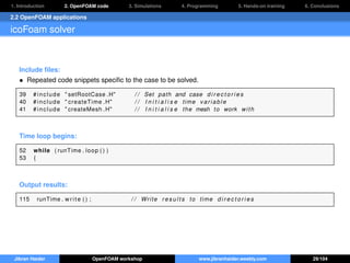 1. Introduction 2. OpenFOAM code 3. Simulations 4. Programming 5. Hands-on training 6. Conclusions
2.2 OpenFOAM applications
icoFoam solver
Include ﬁles:
• Repeated code snippets speciﬁc to the case to be solved.
39 # include " setRootCase .H" / / Set path and case d i r e c t o r i e s
40 # include " createTime .H" / / I n i t i a l i s e time variable
41 # include " createMesh .H" / / I n i t i a l i s e the mesh to work with
Time loop begins:
52 while ( runTime . loop ( ) )
53 {
Output results:
115 runTime . write ( ) ; / / Write r e s u l t s to time d i r e c t o r i e s
Jibran Haider OpenFOAM workshop www.jibranhaider.weebly.com 29/104
 