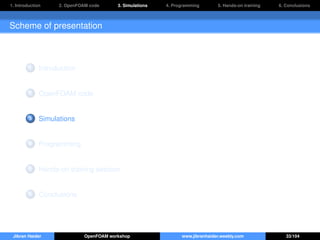 1. Introduction 2. OpenFOAM code 3. Simulations 4. Programming 5. Hands-on training 6. Conclusions
Scheme of presentation
1 Introduction
2 OpenFOAM code
3 Simulations
4 Programming
5 Hands-on training session
6 Conclusions
Jibran Haider OpenFOAM workshop www.jibranhaider.weebly.com 33/104
 