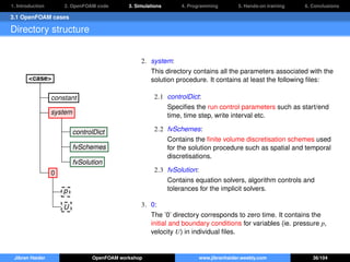 1. Introduction 2. OpenFOAM code 3. Simulations 4. Programming 5. Hands-on training 6. Conclusions
3.1 OpenFOAM cases
Directory structure
<case>
constant
system
controlDict
fvSchemes
fvSolution
0
p
U
2. system:
This directory contains all the parameters associated with the
solution procedure. It contains at least the following ﬁles:
2.1 controlDict:
Speciﬁes the run control parameters such as start/end
time, time step, write interval etc.
2.2 fvSchemes:
Contains the ﬁnite volume discretisation schemes used
for the solution procedure such as spatial and temporal
discretisations.
2.3 fvSolution:
Contains equation solvers, algorithm controls and
tolerances for the implicit solvers.
3. 0:
The ’0’ directory corresponds to zero time. It contains the
initial and boundary conditions for variables (ie. pressure p,
velocity U) in individual ﬁles.
Jibran Haider OpenFOAM workshop www.jibranhaider.weebly.com 36/104
 