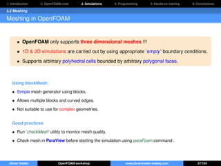 1. Introduction 2. OpenFOAM code 3. Simulations 4. Programming 5. Hands-on training 6. Conclusions
3.2 Meshing
Meshing in OpenFOAM
• OpenFOAM only supports three dimensional meshes !!!
• 1D & 2D simulations are carried out by using appropriate ’empty’ boundary conditions.
• Supports arbitrary polyhedral cells bounded by arbitrary polygonal faces.
Using blockMesh:
• Simple mesh generator using blocks.
• Allows multiple blocks and curved edges.
• Not suitable to use for complex geometries.
Good practices:
• Run ’checkMesh’ utility to monitor mesh quality.
• Check mesh in ParaView before starting the simulation using paraFoam command .
Jibran Haider OpenFOAM workshop www.jibranhaider.weebly.com 37/104
 