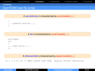 1. Introduction 2. OpenFOAM code 3. Simulations 4. Programming 5. Hands-on training 6. Conclusions
3.3 Solving
OpenFOAM case ﬁle syntax
A sub-dictionary is characterised by curly brackets {...}
{
.....keyword entries.....
}
A list is characterised by round brackets (...);
List<Type>
<n>
(
.....data entry.....
);
A dimensionSet is characterised by square brackets [...]
[0 1 -1 0 0 0 0] // [Mass Length Time Temp. Quanity Current Luminosity]
Jibran Haider OpenFOAM workshop www.jibranhaider.weebly.com 39/104
 