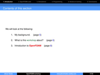 1. Introduction 2. OpenFOAM code 3. Simulations 4. Programming 5. Hands-on training 6. Conclusions
Contents of this section
We will look at the following:
1. My background. (page 5)
2. What is this workshop about? (page 6)
3. Introduction to OpenFOAM (page 8)
Jibran Haider OpenFOAM workshop www.jibranhaider.weebly.com 4/104
 