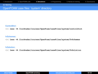 1. Introduction 2. OpenFOAM code 3. Simulations 4. Programming 5. Hands-on training 6. Conclusions
3.3 Solving
OpenFOAM case ﬁles: ’system’ directory
ControlDict:
<< less -N /lordvader/courses/OpenFoam/caseFiles/system/controlDict
fvSchemes:
<< less -N /lordvader/courses/OpenFoam/caseFiles/system/fvSchemes
fvSolution:
<< less -N /lordvader/courses/OpenFoam/caseFiles/system/fvSolution
Jibran Haider OpenFOAM workshop www.jibranhaider.weebly.com 40/104
 