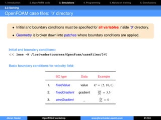 1. Introduction 2. OpenFOAM code 3. Simulations 4. Programming 5. Hands-on training 6. Conclusions
3.3 Solving
OpenFOAM case ﬁles: ’0’ directory
• Initial and boundary conditions must be speciﬁed for all variables inside ’0’ directory.
• Geometry is broken down into patches where boundary conditions are applied.
Initial and boundary conditions:
<< less -N /lordvader/courses/OpenFoam/caseFiles/0/U
Basic boundary conditions for velocity ﬁeld:
BC type Data Example
1. ﬁxedValue value U = (5, 10, 0)
2. ﬁxedGradient gradient ∂T
∂n = 3.5
3. zeroGradient _ ∂p
∂n = 0
Jibran Haider OpenFOAM workshop www.jibranhaider.weebly.com 41/104
 