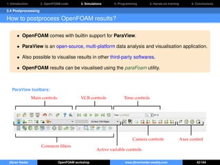 1. Introduction 2. OpenFOAM code 3. Simulations 4. Programming 5. Hands-on training 6. Conclusions
3.4 Postprocessing
How to postprocess OpenFOAM results?
• OpenFOAM comes with builtin support for ParaView.
• ParaView is an open-source, multi-platform data analysis and visualisation application.
• Also possible to visualise results in other third-party softwares.
• OpenFOAM results can be visualised using the paraFoam utility.
ParaView toolbars:
Main controls
Common ﬁlters
VCR controls Time controls
Active variable controls
Camera controls Axes control
Jibran Haider OpenFOAM workshop www.jibranhaider.weebly.com 42/104
 