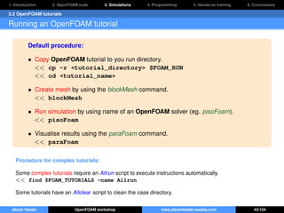 1. Introduction 2. OpenFOAM code 3. Simulations 4. Programming 5. Hands-on training 6. Conclusions
3.5 OpenFOAM tutorials
Running an OpenFOAM tutorial
Default procedure:
• Copy OpenFOAM tutorial to you run directory.
<< cp -r <tutorial_directory> $FOAM_RUN
<< cd <tutorial_name>
• Create mesh by using the blockMesh command.
<< blockMesh
• Run simulation by using name of an OpenFOAM solver (eg. pisoFoam).
<< pisoFoam
• Visualise results using the paraFoam command.
<< paraFoam
Procedure for complex tutorials:
Some complex tutorials require an Allrun script to execute instructions automatically.
<< find $FOAM_TUTORIALS -name Allrun
Some tutorials have an Allclear script to clean the case directory.
Jibran Haider OpenFOAM workshop www.jibranhaider.weebly.com 43/104
 