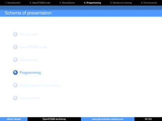 1. Introduction 2. OpenFOAM code 3. Simulations 4. Programming 5. Hands-on training 6. Conclusions
Scheme of presentation
1 Introduction
2 OpenFOAM code
3 Simulations
4 Programming
5 Hands-on training session
6 Conclusions
Jibran Haider OpenFOAM workshop www.jibranhaider.weebly.com 44/104
 