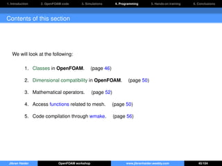 1. Introduction 2. OpenFOAM code 3. Simulations 4. Programming 5. Hands-on training 6. Conclusions
Contents of this section
We will look at the following:
1. Classes in OpenFOAM. (page 46)
2. Dimensional compatibility in OpenFOAM. (page 50)
3. Mathematical operators. (page 52)
4. Access functions related to mesh. (page 50)
5. Code compilation through wmake. (page 56)
Jibran Haider OpenFOAM workshop www.jibranhaider.weebly.com 45/104
 