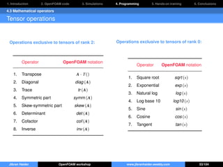 1. Introduction 2. OpenFOAM code 3. Simulations 4. Programming 5. Hands-on training 6. Conclusions
4.3 Mathematical operators
Tensor operations
Operations exclusive to tensors of rank 2:
Operator OpenFOAM notation
1. Transpose A · T()
2. Diagonal diag (A)
3. Trace tr (A)
4. Symmetric part symm (A)
5. Skew-symmetric part skew (A)
6. Determinant det (A)
7. Cofactor cof (A)
8. Inverse inv (A)
Operations exclusive to tensors of rank 0:
Operator OpenFOAM notation
1. Square root sqrt (s)
2. Exponential exp (s)
3. Natural log log (s)
4. Log base 10 log10 (s)
5. Sine sin (s)
6. Cosine cos (s)
7. Tangent tan (s)
Jibran Haider OpenFOAM workshop www.jibranhaider.weebly.com 53/104
 