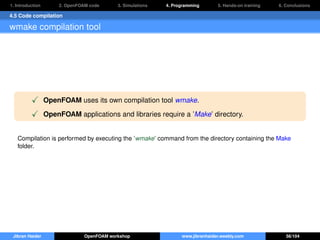1. Introduction 2. OpenFOAM code 3. Simulations 4. Programming 5. Hands-on training 6. Conclusions
4.5 Code compilation
wmake compilation tool
OpenFOAM uses its own compilation tool wmake.
OpenFOAM applications and libraries require a ’Make’ directory.
Compilation is performed by executing the ’wmake’ command from the directory containing the Make
folder.
Jibran Haider OpenFOAM workshop www.jibranhaider.weebly.com 56/104
 