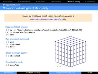 1. Introduction 2. OpenFOAM code 3. Simulations 4. Programming 5. Hands-on training 6. Conclusions
5.1 blockMesh tutorial
Create a mesh using blockMesh utility
Inputs for creating a mesh using blockMesh requires a
constant/polymesh/blockMeshDict ﬁle.
Copy blockMesh tutorial:
<< cp -r /lordvader/courses/OpenFoam/tutorials/blockMesh/ $FOAM_RUN
<< cd $FOAM_RUN/blockMesh
<< tree
Run blockMesh command:
<< pwd
<< blockMesh
<< tree
Check the mesh quality:
<< checkMesh
Visualise the mesh:
<< paraFoam
Jibran Haider OpenFOAM workshop www.jibranhaider.weebly.com 59/104
 