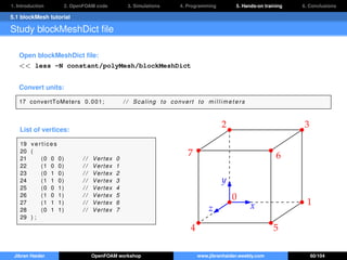 1. Introduction 2. OpenFOAM code 3. Simulations 4. Programming 5. Hands-on training 6. Conclusions
5.1 blockMesh tutorial
Study blockMeshDict ﬁle
Open blockMeshDict ﬁle:
<< less -N constant/polyMesh/blockMeshDict
Convert units:
17 convertToMeters 0.001; / / Scaling to convert to m i l l i m e t e r s
List of vertices:
19 v er ti c es
20 (
21 (0 0 0) / / Vertex 0
22 (1 0 0) / / Vertex 1
23 (0 1 0) / / Vertex 2
24 (1 1 0) / / Vertex 3
25 (0 0 1) / / Vertex 4
26 (1 0 1) / / Vertex 5
27 (1 1 1) / / Vertex 6
28 (0 1 1) / / Vertex 7
29 ) ;
x
y
z
0
1
2 3
4 5
67
Jibran Haider OpenFOAM workshop www.jibranhaider.weebly.com 60/104
 