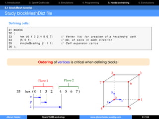 1. Introduction 2. OpenFOAM code 3. Simulations 4. Programming 5. Hands-on training 6. Conclusions
5.1 blockMesh tutorial
Study blockMeshDict ﬁle
Deﬁning cells:
31 blocks
32 (
33 hex (0 1 3 2 4 5 6 7) / / Vertex l i s t f o r creation of a hexahedral c e l l
34 (5 5 5) / / No. of c e l l s in each d i r e c t i o n
35 simpleGrading (1 1 1) / / Cell expansion r a t i o s
36 ) ;
Ordering of vertices is critical when deﬁning blocks!
33 hex ( 0 1 3 2 4 5 6 7 )
Plane 1 Plane 2
x
y
z
x
y
z
0
1
2 3
4 5
67
Jibran Haider OpenFOAM workshop www.jibranhaider.weebly.com 61/104
 