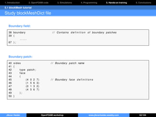 1. Introduction 2. OpenFOAM code 3. Simulations 4. Programming 5. Hands-on training 6. Conclusions
5.1 blockMesh tutorial
Study blockMeshDict ﬁle
Boundary ﬁeld:
38 boundary / / Contains d e f i n i t i o n of boundary patches
39 (
. . . . .
67 ) ;
Boundary patch:
40 sides / / Boundary patch name
41 {
42 type patch ;
43 face
44 (
45 (4 0 2 7) / / Boundary face d e f i n i t i o n s
46 (1 5 6 3)
47 (0 1 3 2)
48 (4 5 6 7)
49 ) ;
50 }
Jibran Haider OpenFOAM workshop www.jibranhaider.weebly.com 62/104
 